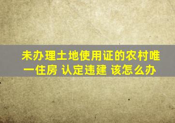 未办理土地使用证的农村唯一住房 认定违建 该怎么办